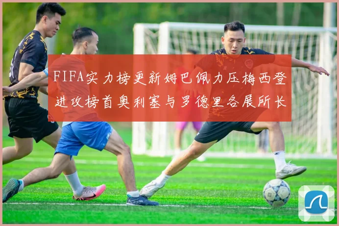 FIFA实力榜更新姆巴佩力压梅西登进攻榜首奥利塞与罗德里各展所长
