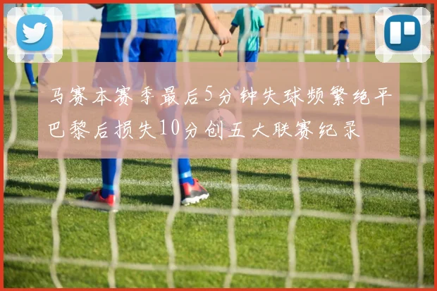 马赛本赛季最后5分钟失球频繁绝平巴黎后损失10分创五大联赛纪录