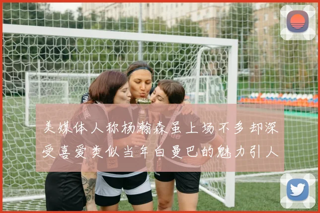 美媒体人称杨瀚森虽上场不多却深受喜爱类似当年白曼巴的魅力引人瞩目