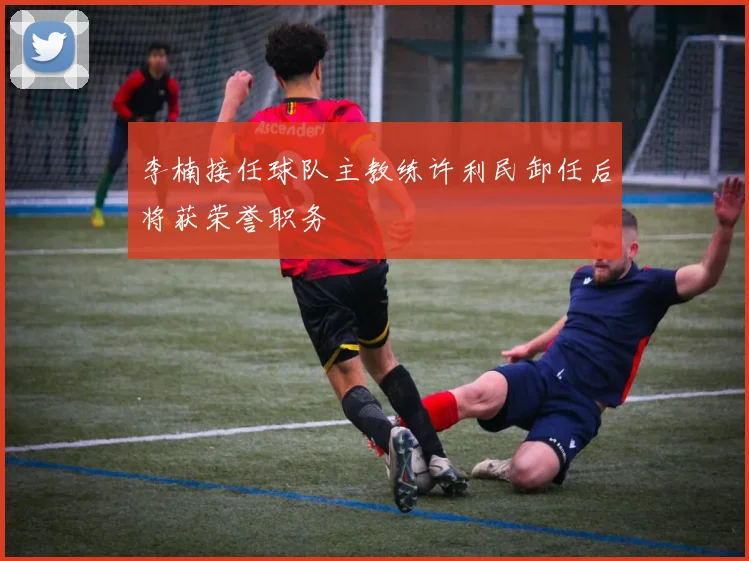 李楠接任球队主教练许利民卸任后将获荣誉职务