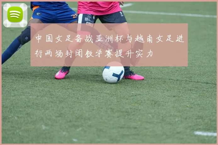 中国女足备战亚洲杯与越南女足进行两场封闭教学赛提升实力