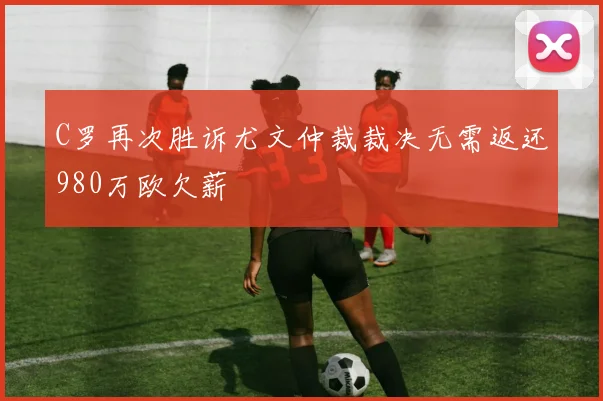 C罗再次胜诉尤文仲裁裁决无需返还980万欧欠薪