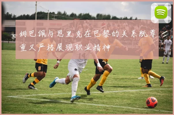 姆巴佩与恩里克在巴黎的关系既尊重又严格展现职业精神