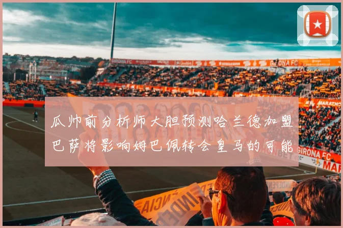 瓜帅前分析师大胆预测哈兰德加盟巴萨将影响姆巴佩转会皇马的可能性