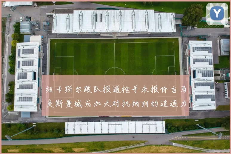纽卡斯尔跟队报道枪手未报价吉马良斯曼城或加大对托纳利的追逐力度