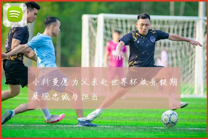 小科曼愿为父亲赴世界杯放弃假期展现忠诚与担当
