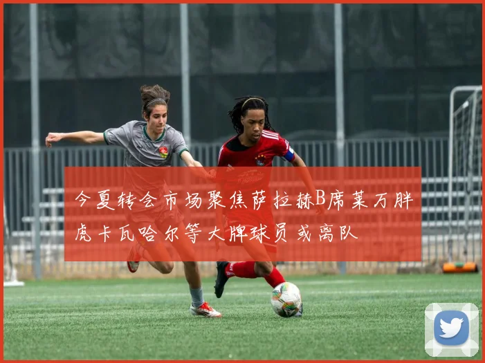 今夏转会市场聚焦萨拉赫B席莱万胖虎卡瓦哈尔等大牌球员或离队