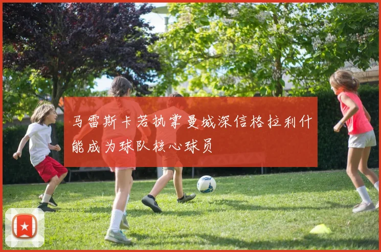 马雷斯卡若执掌曼城深信格拉利什能成为球队核心球员