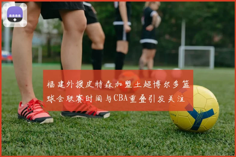 福建外援皮特森加盟土超博尔多篮球会联赛时间与CBA重叠引发关注