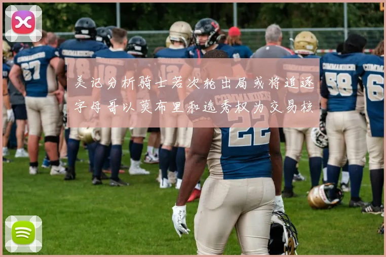 美记分析骑士若次轮出局或将追逐字母哥以莫布里和选秀权为交易核心