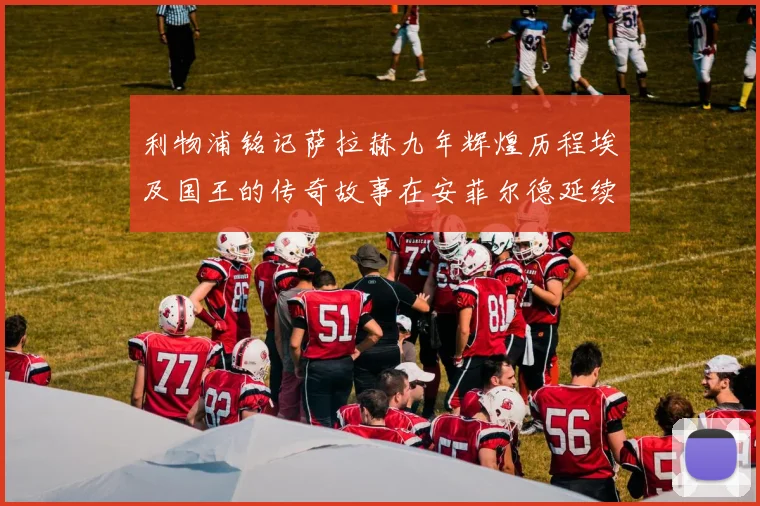 利物浦铭记萨拉赫九年辉煌历程埃及国王的传奇故事在安菲尔德延续