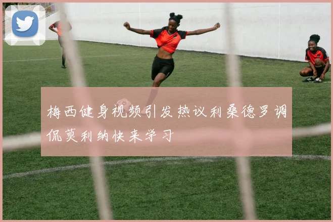梅西健身视频引发热议利桑德罗调侃莫利纳快来学习