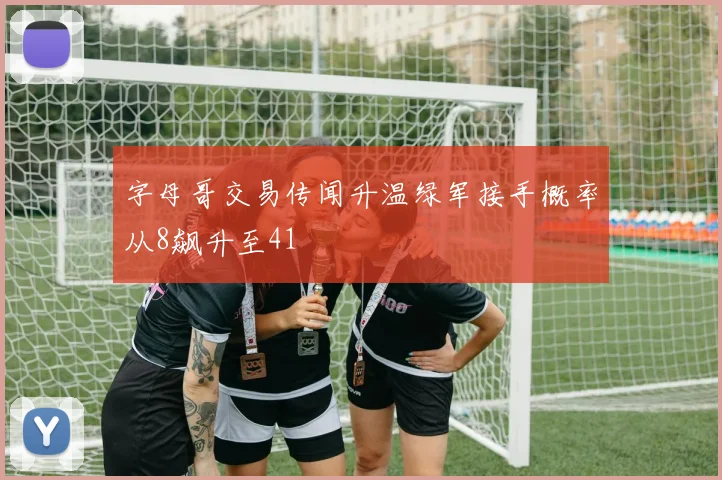 字母哥交易传闻升温绿军接手概率从8飙升至41