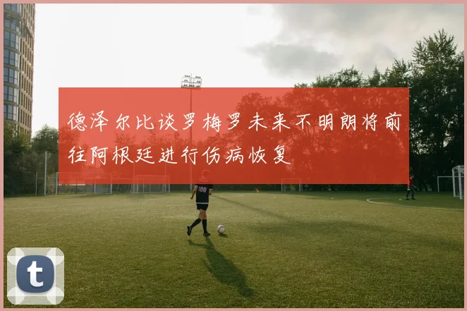 德泽尔比谈罗梅罗未来不明朗将前往阿根廷进行伤病恢复