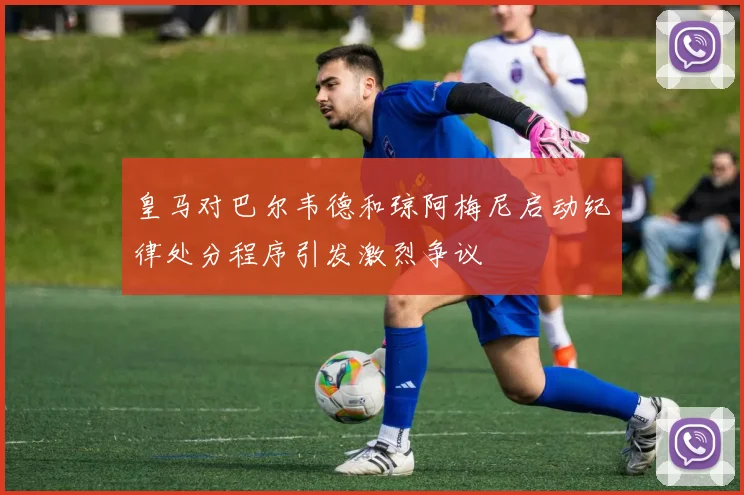 皇马对巴尔韦德和琼阿梅尼启动纪律处分程序引发激烈争议
