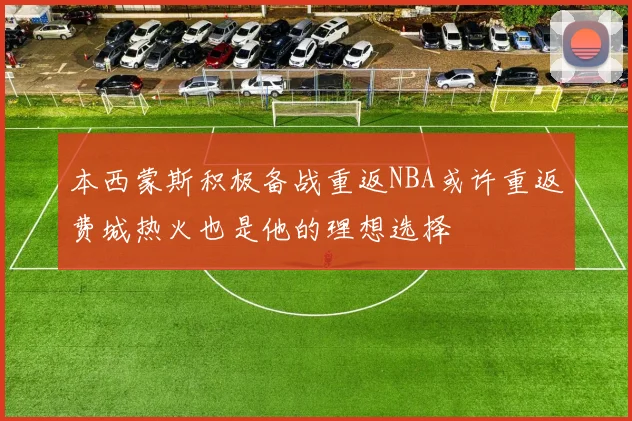 本西蒙斯积极备战重返NBA或许重返费城热火也是他的理想选择