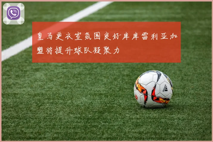 皇马更衣室氛围良好库库雷利亚加盟将提升球队凝聚力