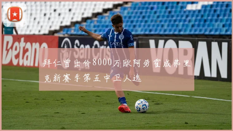 拜仁曾出价8000万欧阿劳霍成弗里克新赛季第五中卫人选
