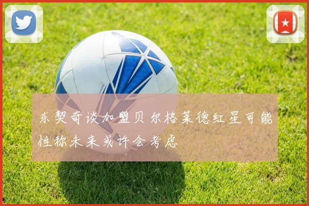 东契奇谈加盟贝尔格莱德红星可能性称未来或许会考虑